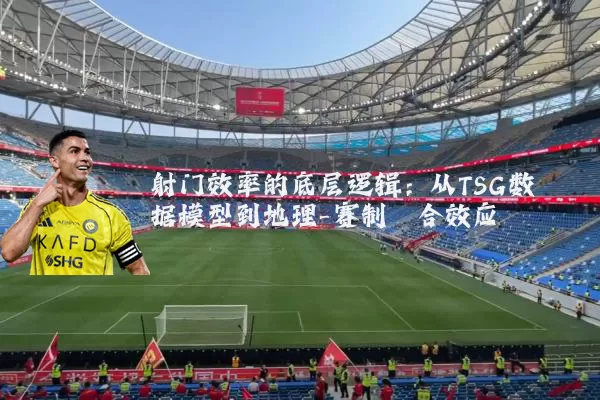 射门效率的底层逻辑:从TSG数据模型到地理-赛制耦合效应